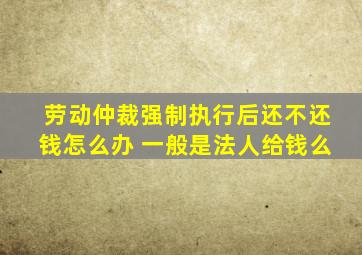 劳动仲裁强制执行后还不还钱怎么办 一般是法人给钱么